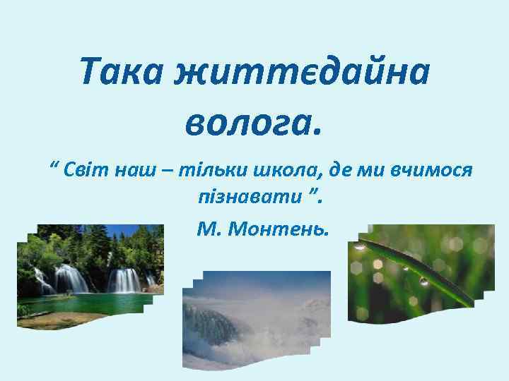 Така життєдайна волога. “ Світ наш – тільки школа, де ми вчимося пізнавати ”.
