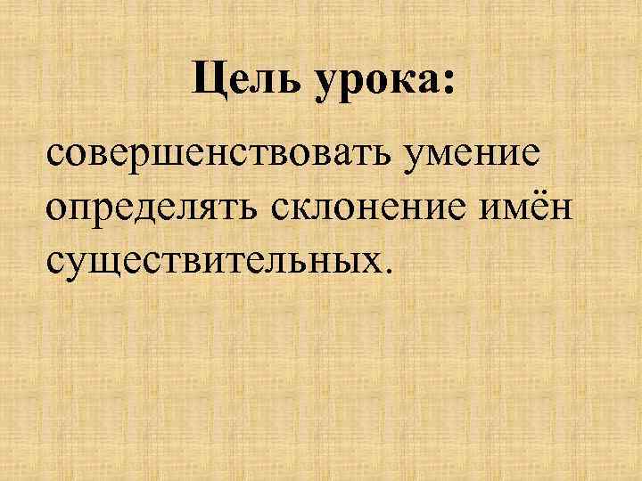 Цель урока: совершенствовать умение определять склонение имён существительных. 
