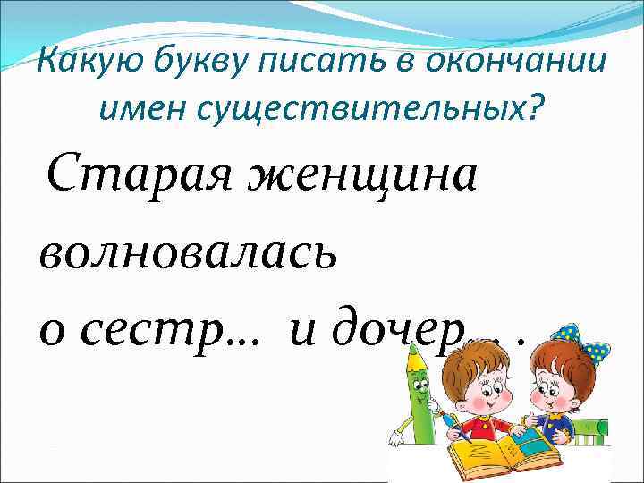 Какую букву писать в окончании имен существительных? Старая женщина волновалась о сестр… и дочер….