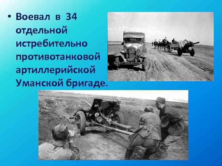  • Воевал в 34 отдельной истребительно противотанковой артиллерийской Уманской бригаде. 