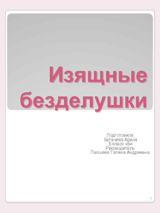 Изящные безделушки Подготовила Богачева Арина 5 класс «Б» Руководитель Папшева Галина Андреевна 1 