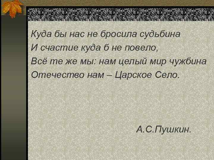 Куда бы нас не бросила судьбина И счастие куда б не повело, Всё те