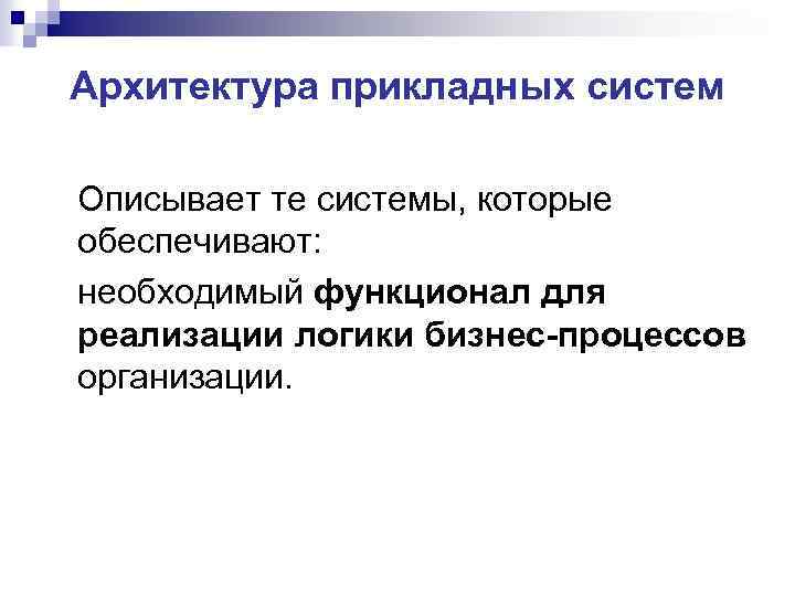 Архитектура прикладных систем Описывает те системы, которые обеспечивают: необходимый функционал для реализации логики бизнес-процессов