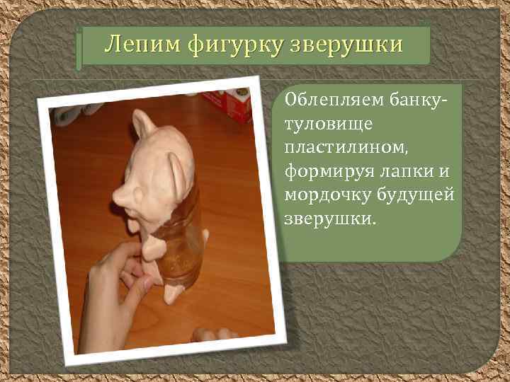 Лепим фигурку зверушки Облепляем банкутуловище пластилином, формируя лапки и мордочку будущей зверушки. 