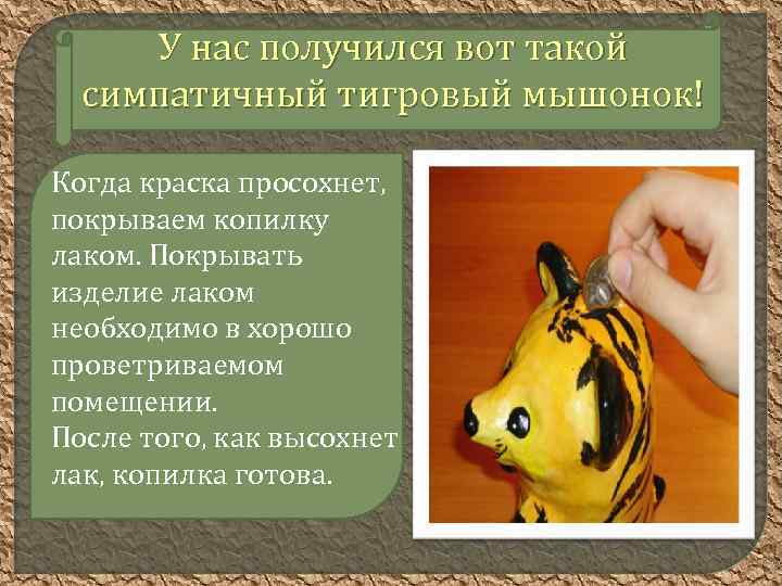 У нас получился вот такой симпатичный тигровый мышонок! Когда краска просохнет, покрываем копилку лаком.