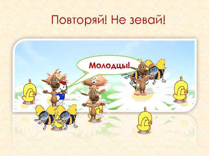 Повторяй! Не зевай! Молодцы! 