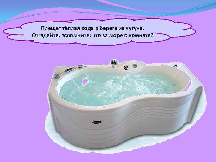 Плещет тёплая вода в берега из чугуна. Отгадайте, вспомните: что за море в комнате?