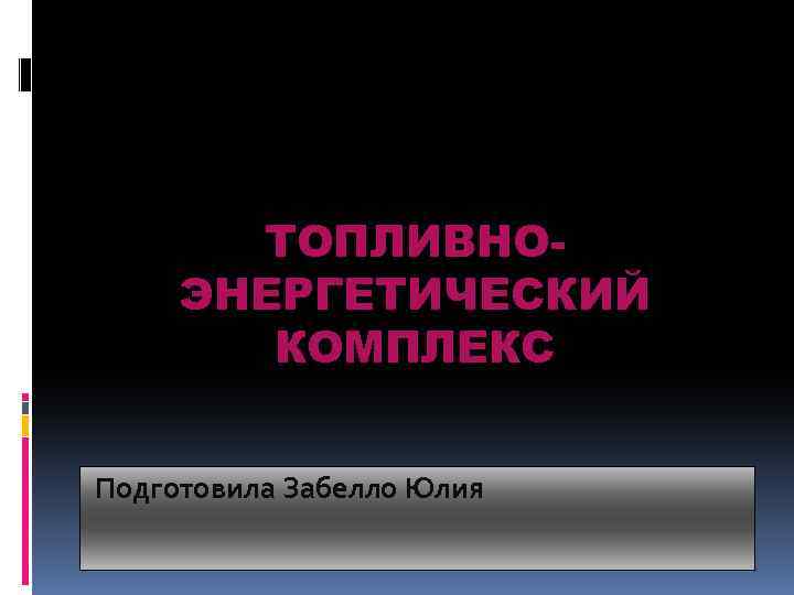 ТОПЛИВНОЭНЕРГЕТИЧЕСКИЙ КОМПЛЕКС Подготовила Забелло Юлия 