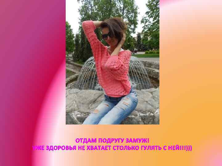 ОТДАМ ПОДРУГУ ЗАМУЖ! УЖЕ ЗДОРОВЬЯ НЕ ХВАТАЕТ СТОЛЬКО ГУЛЯТЬ С НЕЙ!!!))) 