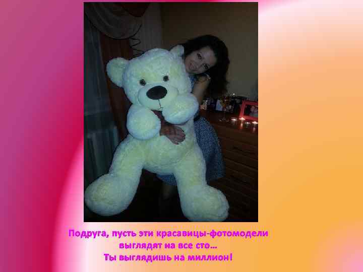 Подруга, пусть эти красавицы-фотомодели выглядят на все сто… Ты выглядишь на миллион! 