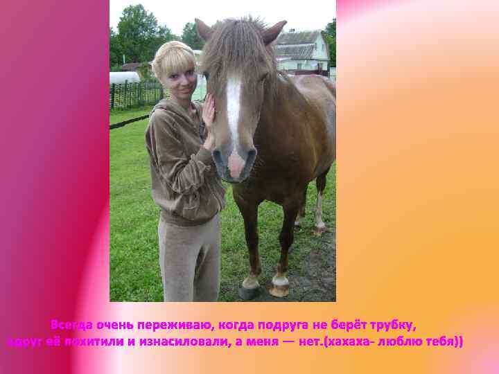 Всегда очень переживаю, когда подруга не берёт трубку, вдруг её похитили и изнасиловали, а