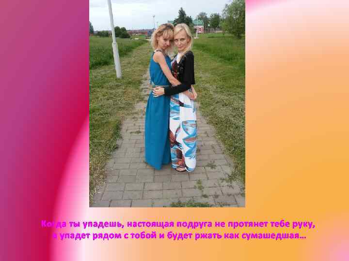 Когда ты упадешь, настоящая подруга не протянет тебе руку, а упадет рядом с тобой