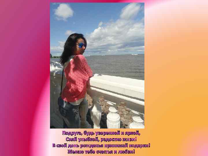 Подруга, будь уверенной и яркой, Сияй улыбкой, радостно живи! В свой день рожденья принимай