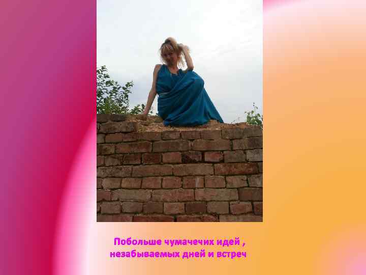 Побольше чумачечих идей , незабываемых дней и встреч 