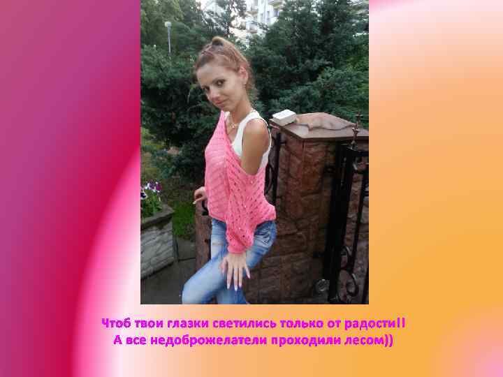 Чтоб твои глазки светились только от радости!! А все недоброжелатели проходили лесом)) 