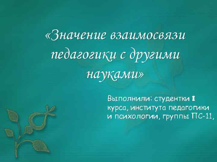  «Значение взаимосвязи педагогики с другими науками» Выполнили: студентки I курса, института педагогики и