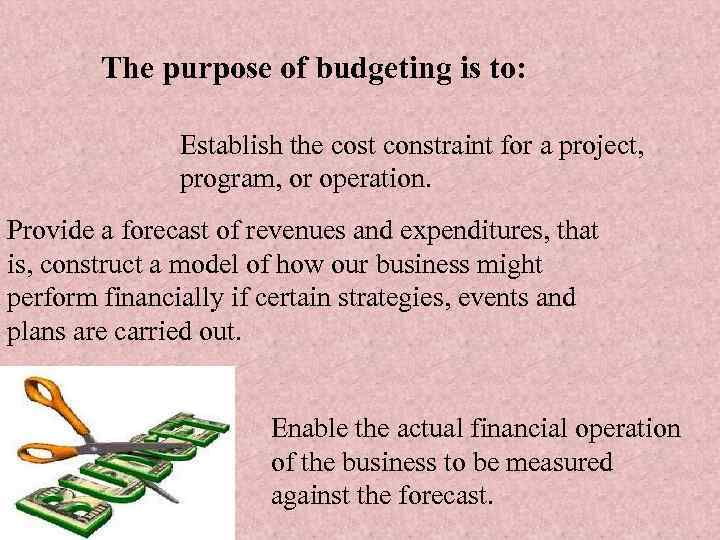 The purpose of budgeting is to: Establish the cost constraint for a project, program,