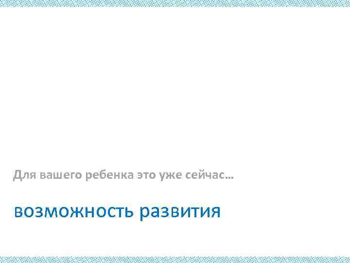 Для вашего ребенка это уже сейчас… возможность развития 