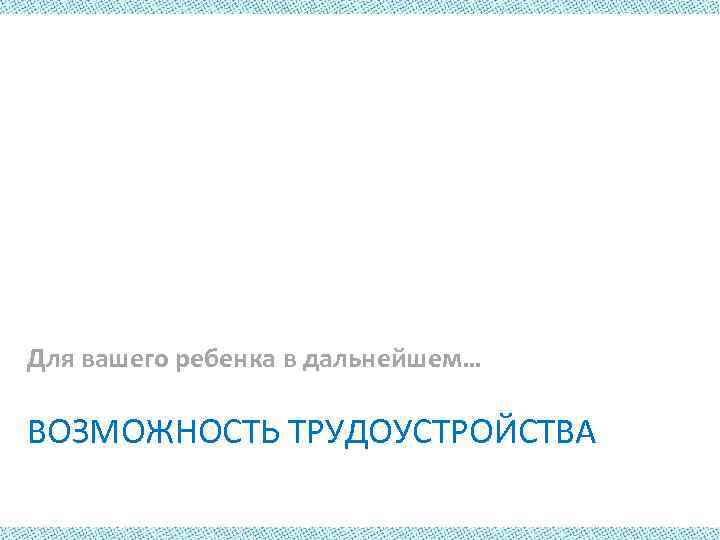 Для вашего ребенка в дальнейшем… ВОЗМОЖНОСТЬ ТРУДОУСТРОЙСТВА 