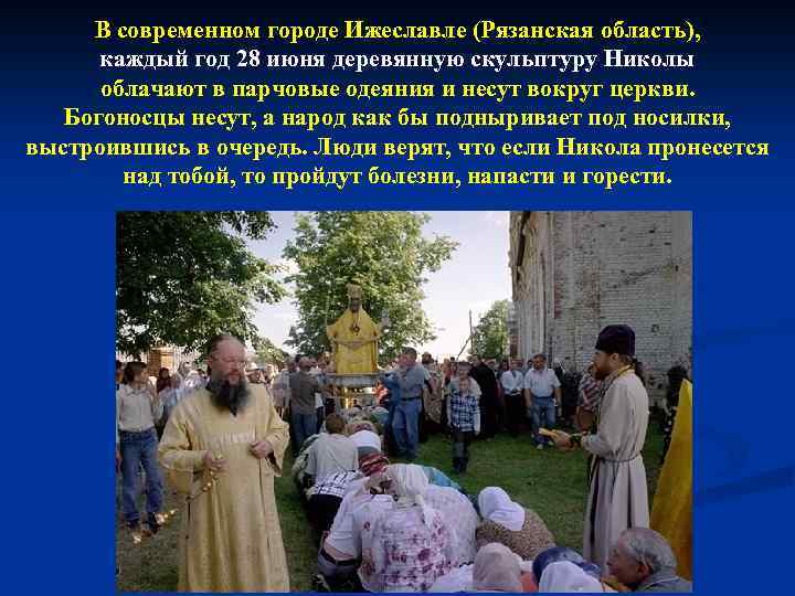 В современном городе Ижеславле (Рязанская область), каждый год 28 июня деревянную скульптуру Николы облачают