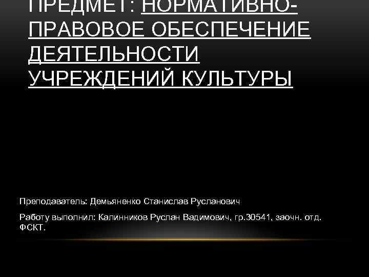 ПРЕДМЕТ: НОРМАТИВНОПРАВОВОЕ ОБЕСПЕЧЕНИЕ ДЕЯТЕЛЬНОСТИ УЧРЕЖДЕНИЙ КУЛЬТУРЫ Преподаватель: Демьяненко Станислав Русланович Работу выполнил: Калинников Руслан