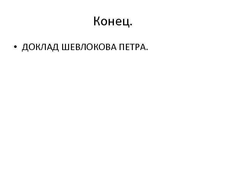 Конец. • ДОКЛАД ШЕВЛОКОВА ПЕТРА. 