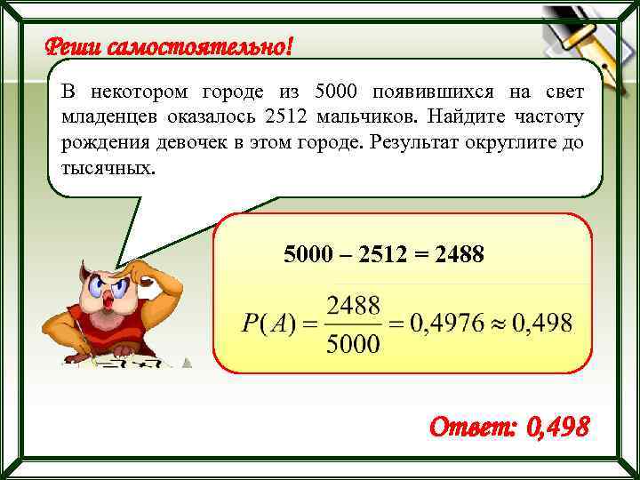 Результат округлите до тысячных. В некотором городе из 5000 появившихся на свет младенцев 2512 мальчиков. Найдите частоту рождения девочек. В некотором городе из 5000. Найдите частоту.