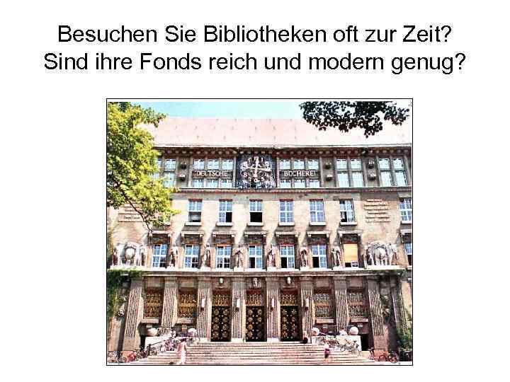 Besuchen Sie Bibliotheken oft zur Zeit? Sind ihre Fonds reich und modern genug? 