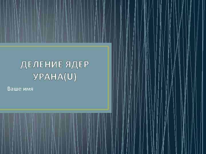 ДЕЛЕНИЕ ЯДЕР УРАНА(U) Ваше имя 