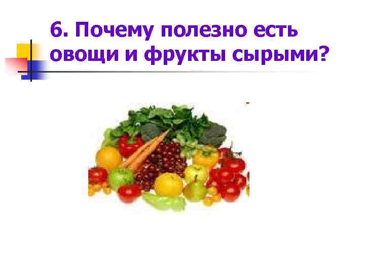 6. Почему полезно есть овощи и фрукты сырыми? 