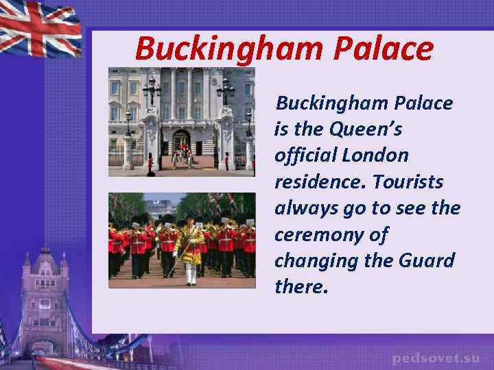 Buckingham Palace is the Queen’s official London residence. Tourists always go to see the