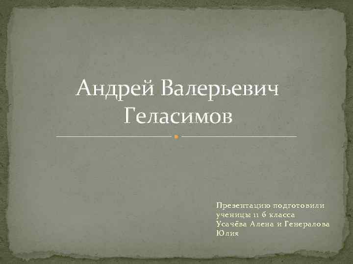 Андрей Валерьевич Геласимов Презентацию подготовили ученицы 11 б класса Усачёва Алена и Генералова Юлия