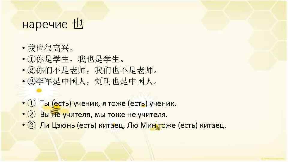 наречие 也 • 我也很高兴。 • ①你是学生，我也是学生。 • ②你们不是老师，我们也不是老师。 • ③李军是中国人，刘明也是中国人。 • ① Ты (есть)