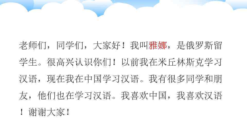 老师们，同学们，大家好！我叫雅娜，是俄罗斯留 学生。很高兴认识你们！以前我在米丘林斯克学习 汉语，现在我在中国学习汉语。我有很多同学和朋 友，他们也在学习汉语。我喜欢中国，我喜欢汉语 ！谢谢大家！ 