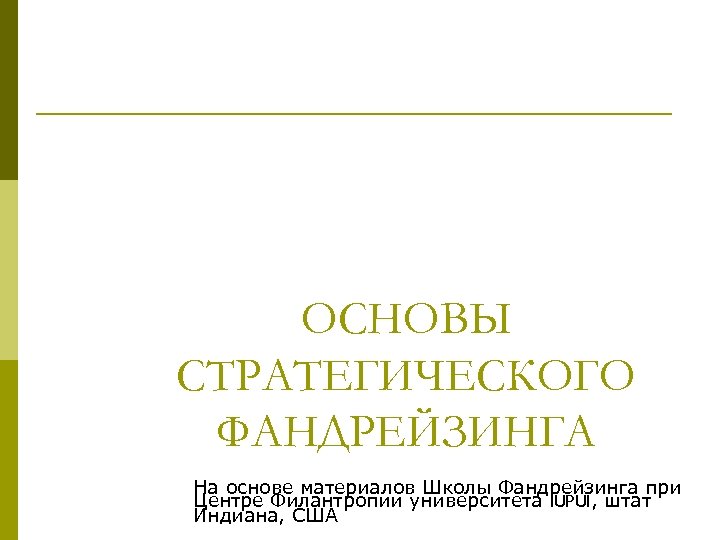 ОСНОВЫ СТРАТЕГИЧЕСКОГО ФАНДРЕЙЗИНГА На основе материалов Школы Фандрейзинга при Центре Филантропии университета IUPUI, штат