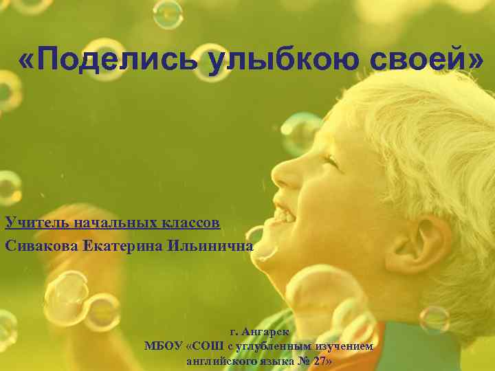  «Поделись улыбкою своей» Учитель начальных классов Сивакова Екатерина Ильинична г. Ангарск МБОУ «СОШ