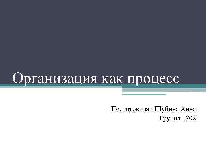 Организация как процесс Подготовила : Шубина Анна Группа 1202 