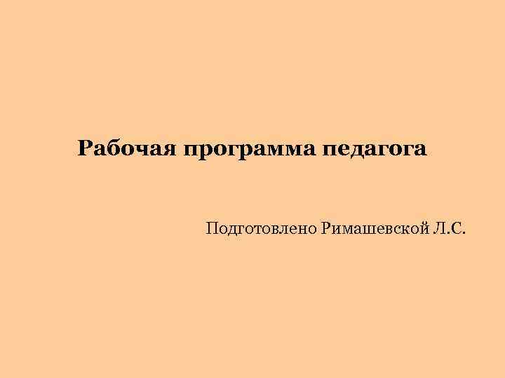 Рабочая программа педагога Подготовлено Римашевской Л. С. 