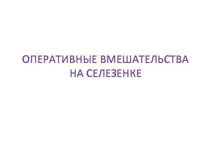 ОПЕРАТИВНЫЕ ВМЕШАТЕЛЬСТВА НА СЕЛЕЗЕНКЕ 