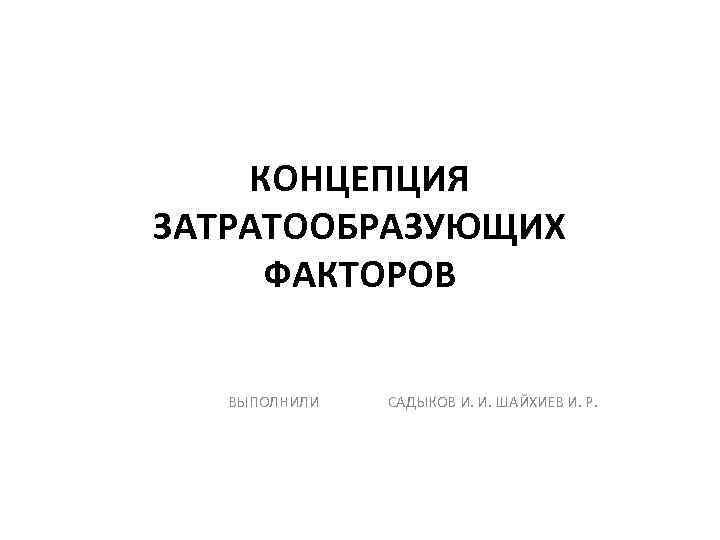 КОНЦЕПЦИЯ ЗАТРАТООБРАЗУЮЩИХ ФАКТОРОВ ВЫПОЛНИЛИ САДЫКОВ И. И. ШАЙХИЕВ И. Р. 
