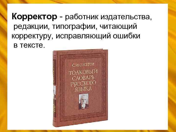 Корректор - работник издательства, редакции, типографии, читающий корректуру, исправляющий ошибки в тексте. 