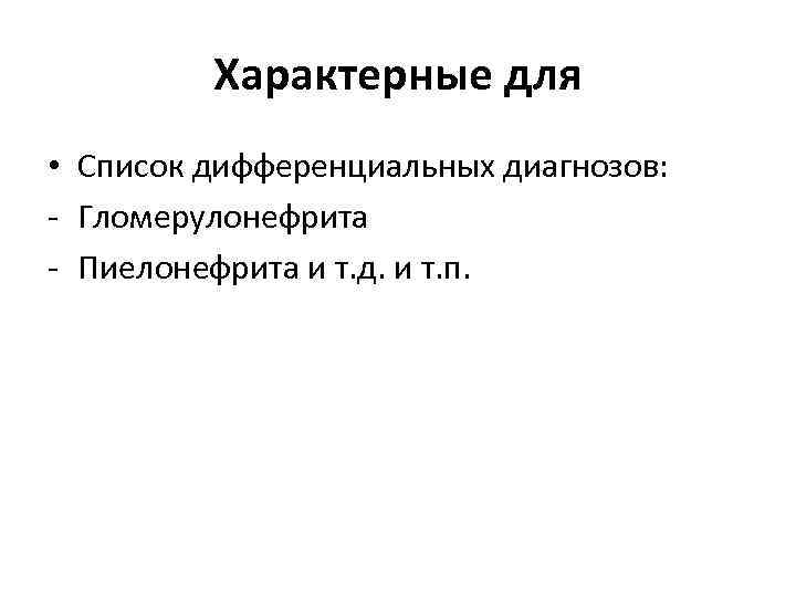 Характерные для • Список дифференциальных диагнозов: - Гломерулонефрита - Пиелонефрита и т. д. и