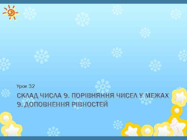 Урок 32 СКЛАД ЧИСЛА 9. ПОРІВНЯННЯ ЧИСЕЛ У МЕЖАХ 9. ДОПОВНЕННЯ РІВНОСТЕЙ 