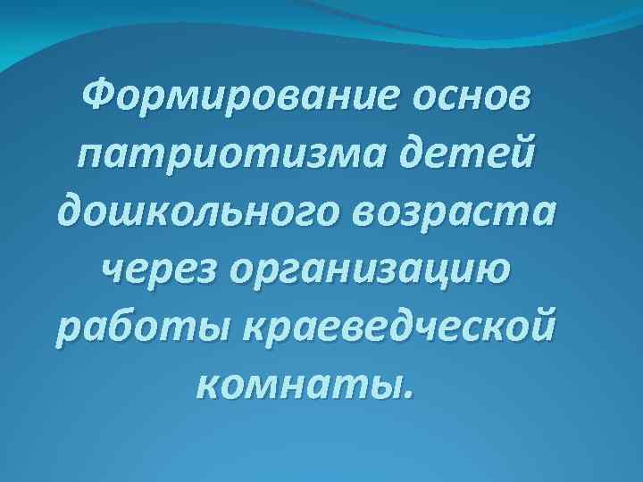 Формирование основ патриотизма детей дошкольного возраста через организацию работы краеведческой комнаты. 