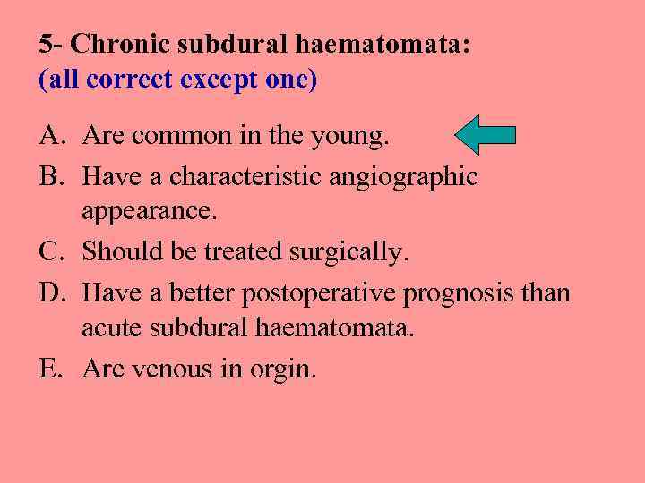 5 - Chronic subdural haematomata: (all correct except one) A. Are common in the