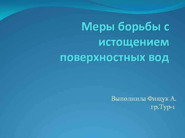 Меры борьбы с истощением поверхностных вод Выполнила Фищук А. гр. Тур-1 