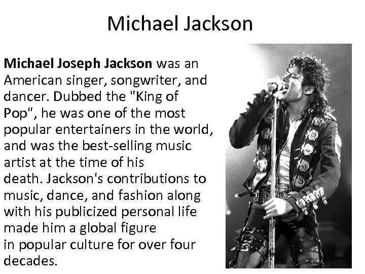 Michael Jackson Michael Joseph Jackson was an American singer, songwriter, and dancer. Dubbed the