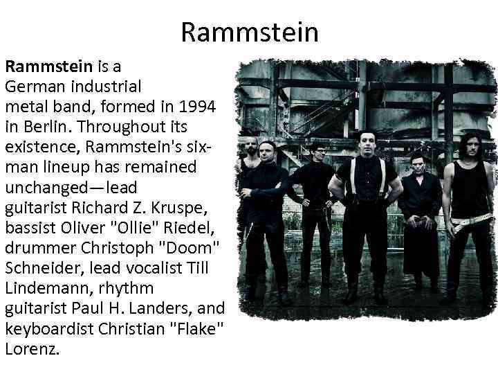 Rammstein is a German industrial metal band, formed in 1994 in Berlin. Throughout its