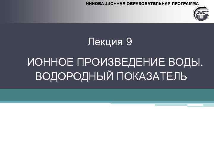 ИННОВАЦИОННАЯ ОБРАЗОВАТЕЛЬНАЯ ПРОГРАММА Лекция 9 ИОННОЕ ПРОИЗВЕДЕНИЕ ВОДЫ. ВОДОРОДНЫЙ ПОКАЗАТЕЛЬ 