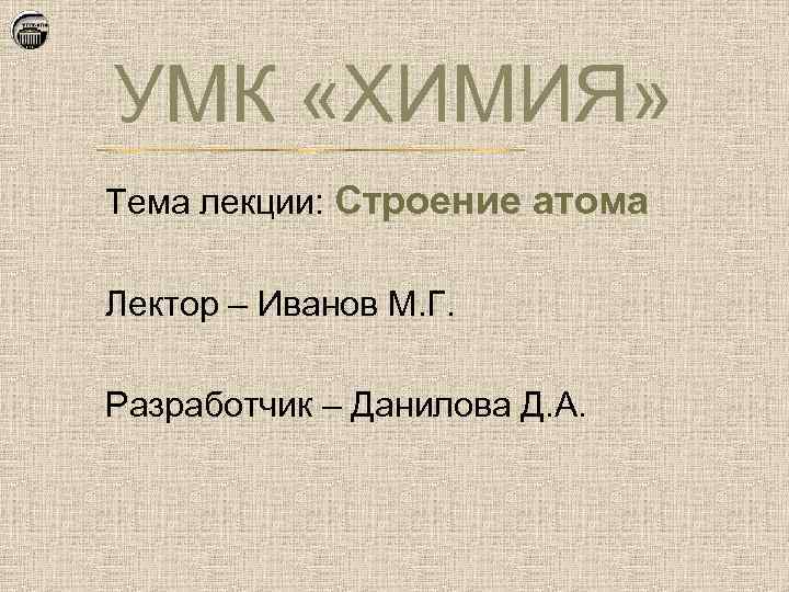 УМК «ХИМИЯ» Тема лекции: Строение атома Лектор – Иванов М. Г. Разработчик – Данилова